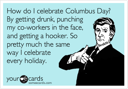 How do I celebrate Columbus Day? By getting drunk, punching
my co-workers in the face,
and getting a hooker. So
pretty much the same
way I celebrate
every holiday.