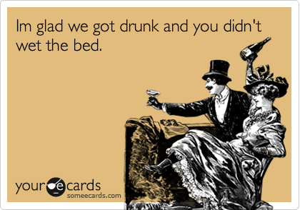 Im glad we got drunk and you didn't wet the bed.