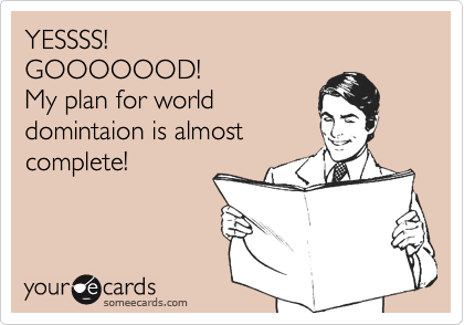 YESSSS!
GOOOOOOD!
My plan for world
domintaion is almost
complete!
