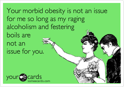 Your morbid obesity is not an issue for me so long as my raging alcoholism and festering
boils are
not an
issue for you.