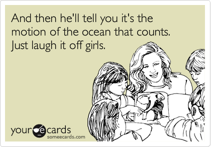 And then he'll tell you it's the motion of the ocean that counts.  Just laugh it off girls.