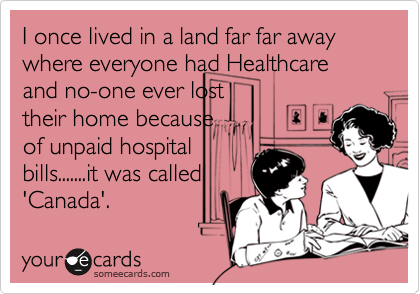 I once lived in a land far far away where everyone had Healthcare and no-one ever lost
their home because
of unpaid hospital
bills.......it was called
'Canada'.