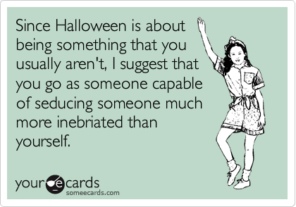 Since Halloween is about
being something that you
usually aren't, I suggest that
you go as someone capable
of seducing someone much
more inebriated than
yourself.