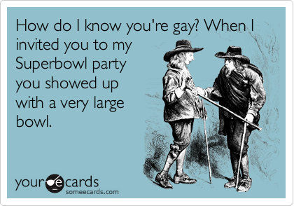 How do I know you're gay? When I invited you to my Superbowl party you showed upwith a very largebowl.