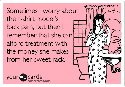 Sometimes I worry about
the t-shirt model's
back pain, but then I
remember that she can
afford treatment with
the money she makes
from her sweet rack.