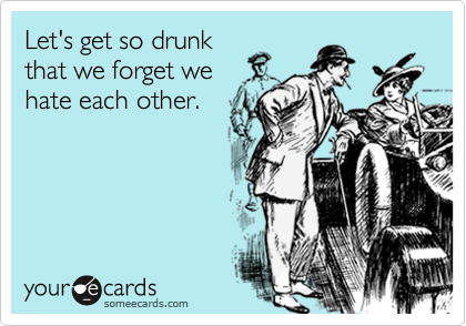Let's get so drunk
that we forget we
hate each other.