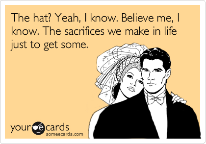 The hat? Yeah, I know. Believe me, I know. The sacrifices we make in life just to get some.