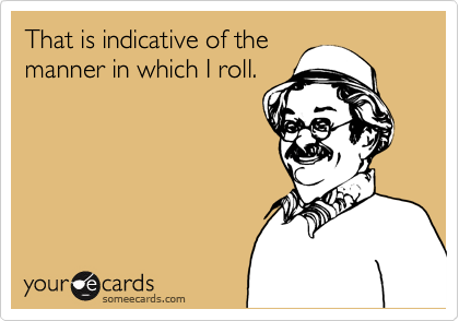 That is indicative of the 
manner in which I roll.