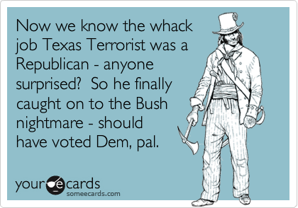 Now we know the whack
job Texas Terrorist was a
Republican - anyone
surprised?  So he finally
caught on to the Bush
nightmare - should
have voted Dem, pal.