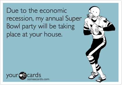 Due to the economic
recession, my annual Super
Bowl party will be taking
place at your house.