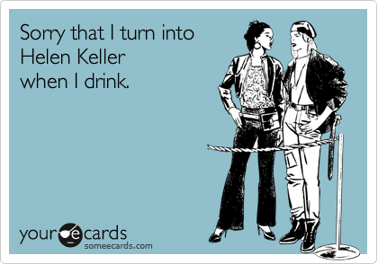 Sorry that I turn into Helen Keller when I drink.