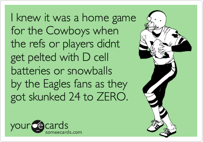 I knew it was a home game
for the Cowboys when
the refs or players didnt
get pelted with D cell
batteries or snowballs
by the Eagles fans as they
got skunked 24 to ZERO.
