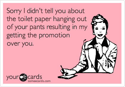 Sorry I didn't tell you about
the toilet paper hanging out
of your pants resulting in my
getting the promotion
over you.