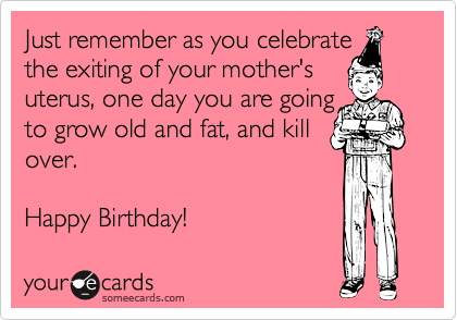 Just remember as you celebrate
the exiting of your mother's
uterus, one day you are going
to grow old and fat, and kill
over.

Happy Birthday!