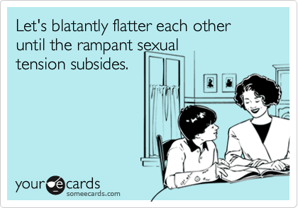 Let's blatantly flatter each other until the rampant sexualtension subsides.