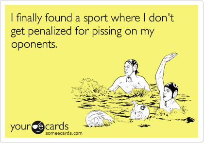 I finally found a sport where I don't get penalized for pissing on my oponents.
