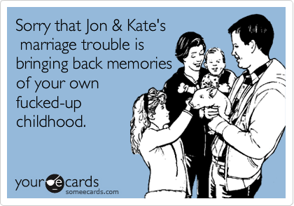 Sorry that Jon & Kate's
 marriage trouble is
bringing back memories
of your own
fucked-up
childhood.