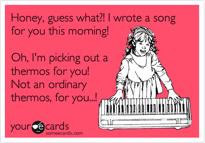 Honey, guess what?! I wrote a song for you this morning!

Oh, I'm picking out a
thermos for you!
Not an ordinary 
thermos, for you...!