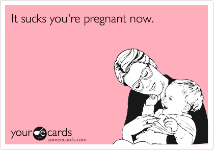 It sucks you're pregnant now.