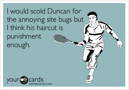 I would scold Duncan for
the annoying site bugs but
I think his haircut is
punishment
enough.