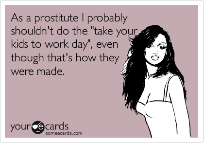 As a prostitute I probably
shouldn't do the "take your 
kids to work day", even
though that's how they
were made.