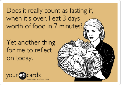 Does it really count as fasting if, when it's over, I eat 3 days
worth of food in 7 minutes?

Yet another thing
for me to reflect 
on today. 