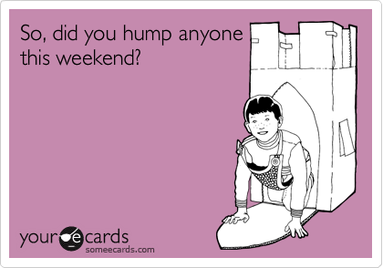 So, did you hump anyone
this weekend?