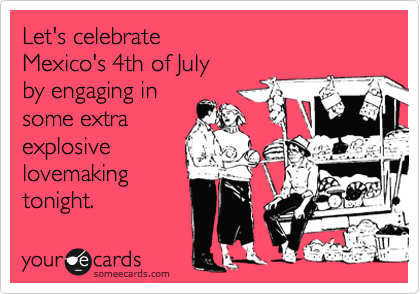 Let's celebrate 
Mexico's 4th of July 
by engaging in
some extra
explosive
lovemaking
tonight.