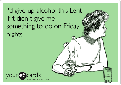 I'd give up alcohol this Lent
if it didn't give me
something to do on Friday
nights.