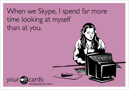 When we Skype, I spend far more time looking at myself
than at you.