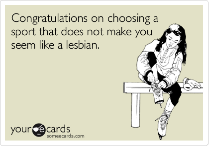 Congratulations on choosing a
sport that does not make you
seem like a lesbian.