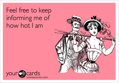 Feel free to keep 
informing me of
how hot I am