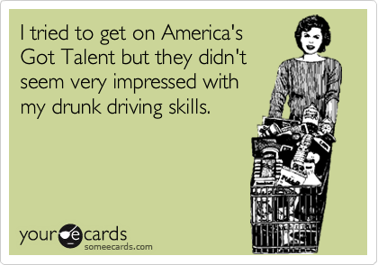I tried to get on America's
Got Talent but they didn't
seem very impressed with
my drunk driving skills.