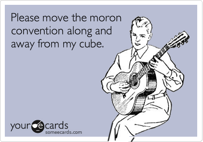 Please move the moron
convention along and
away from my cube. 