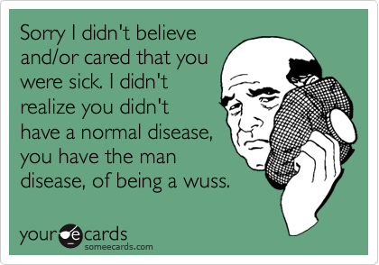 Sorry I didn't believe
and/or cared that you
were sick. I didn't
realize you didn't 
have a normal disease, 
you have the man 
disease, of being a wuss.