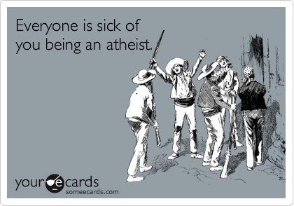 Everyone is sick of
you being an atheist.