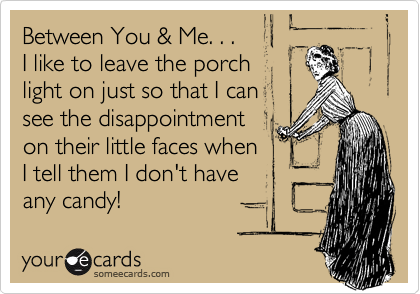 Between You & Me. . . 
I like to leave the porch 
light on just so that I can 
see the disappointment
on their little faces when 
I tell them I don't have 
any candy!