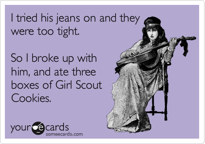 I tried his jeans on and they
were too tight.

So I broke up with
him, and ate three
boxes of Girl Scout
Cookies.
