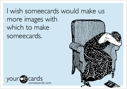 I wish someecards would make us more images with
which to make
someecards.