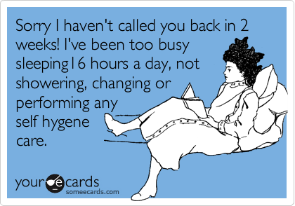 Sorry I haven't called you back in 2 weeks! I've been too busysleeping16 hours a day, not showering, changing or performing anyself hygenecare.