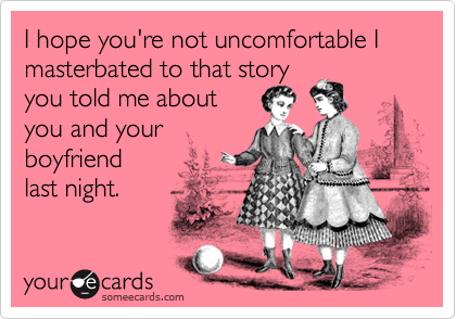 I hope you're not uncomfortable I masterbated to that story 
you told me about 
you and your
boyfriend 
last night. 