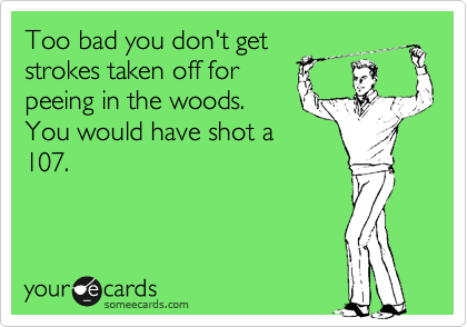 Too bad you don't get
strokes taken off for
peeing in the woods.
You would have shot a
107.