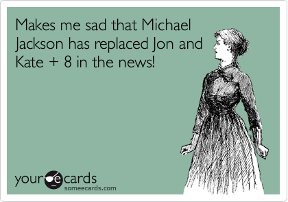 Makes me sad that Michael
Jackson has replaced Jon and
Kate + 8 in the news!