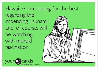 Hawaii %7E I'm hoping for the best regarding the
impending Tsunami,
and, of course, will
be watching
with morbid
fascination.