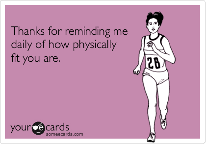 
Thanks for reminding me
daily of how physically
fit you are.