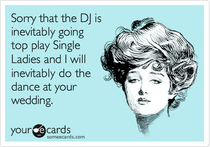 Sorry that the DJ is 
inevitably going
top play Single
Ladies and I will
inevitably do the
dance at your
wedding.