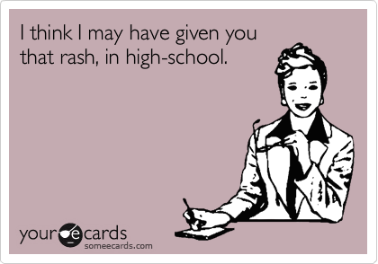 I think I may have given you
that rash, in high-school.