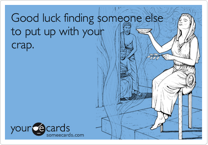 Good luck finding someone else
to put up with your
crap.