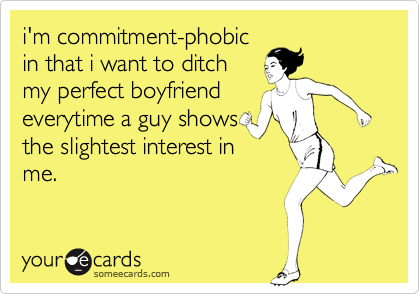 i'm commitment-phobic
in that i want to ditch
my perfect boyfriend
everytime a guy shows
the slightest interest in
me.