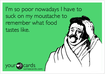 I'm so poor nowadays I have to suck on my moustache to
remember what food
tastes like.